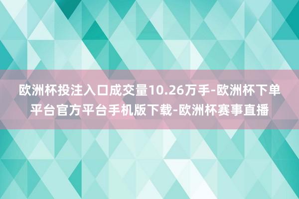 欧洲杯投注入口成交量10.26万手-欧洲杯下单平台官方平台手机版下载-欧洲杯赛事直播