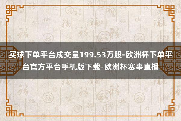 买球下单平台成交量199.53万股-欧洲杯下单平台官方平台手机版下载-欧洲杯赛事直播