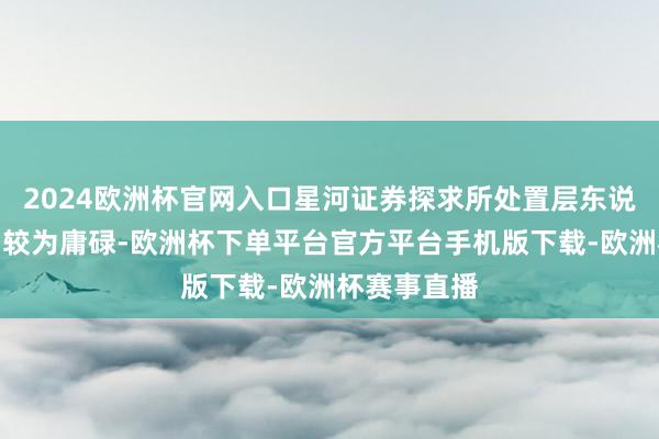 2024欧洲杯官网入口星河证券探求所处置层东说念主事变动较为庸碌-欧洲杯下单平台官方平台手机版下载-欧洲杯赛事直播