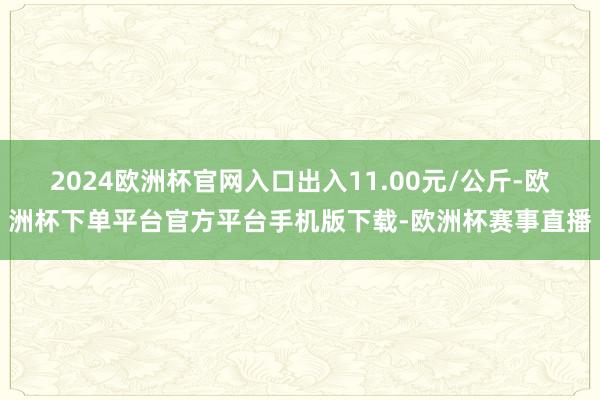 2024欧洲杯官网入口出入11.00元/公斤-欧洲杯下单平台官方平台手机版下载-欧洲杯赛事直播