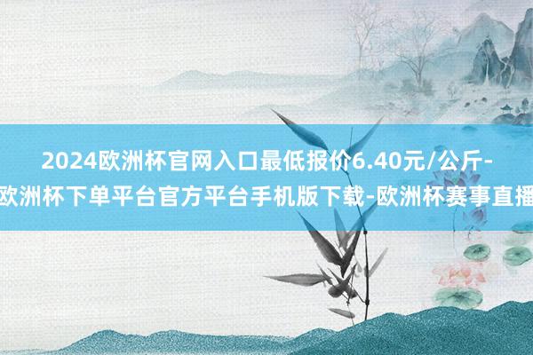 2024欧洲杯官网入口最低报价6.40元/公斤-欧洲杯下单平台官方平台手机版下载-欧洲杯赛事直播