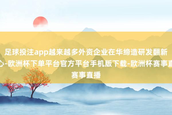 足球投注app越来越多外资企业在华缔造研发翻新中心-欧洲杯下单平台官方平台手机版下载-欧洲杯赛事直播