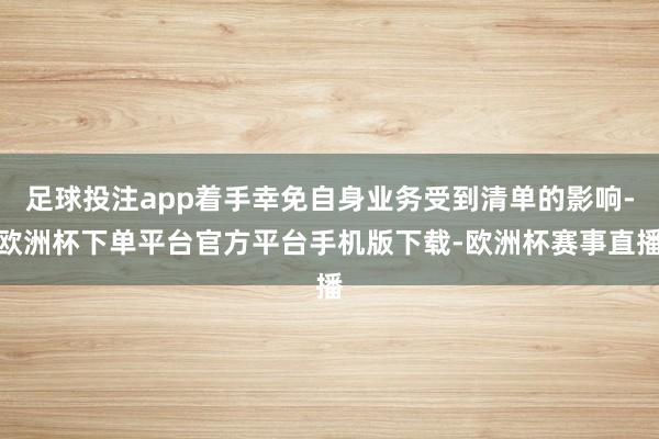 足球投注app着手幸免自身业务受到清单的影响-欧洲杯下单平台官方平台手机版下载-欧洲杯赛事直播