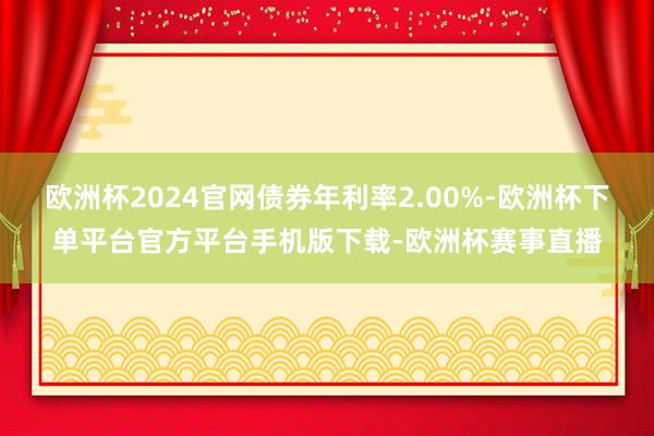 欧洲杯2024官网债券年利率2.00%-欧洲杯下单平台官方平台手机版下载-欧洲杯赛事直播