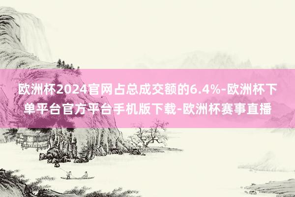 欧洲杯2024官网占总成交额的6.4%-欧洲杯下单平台官方平台手机版下载-欧洲杯赛事直播
