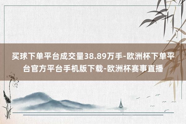买球下单平台成交量38.89万手-欧洲杯下单平台官方平台手机版下载-欧洲杯赛事直播