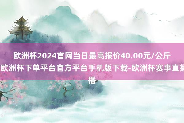 欧洲杯2024官网当日最高报价40.00元/公斤-欧洲杯下单平台官方平台手机版下载-欧洲杯赛事直播