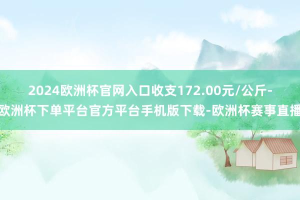 2024欧洲杯官网入口收支172.00元/公斤-欧洲杯下单平台官方平台手机版下载-欧洲杯赛事直播