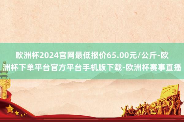 欧洲杯2024官网最低报价65.00元/公斤-欧洲杯下单平台官方平台手机版下载-欧洲杯赛事直播