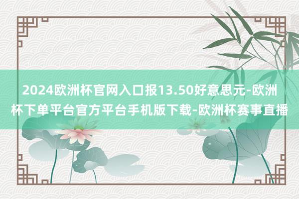 2024欧洲杯官网入口报13.50好意思元-欧洲杯下单平台官方平台手机版下载-欧洲杯赛事直播