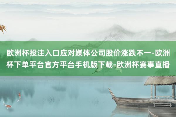 欧洲杯投注入口应对媒体公司股价涨跌不一-欧洲杯下单平台官方平台手机版下载-欧洲杯赛事直播