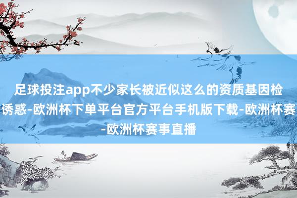 足球投注app不少家长被近似这么的资质基因检测宣传诱惑-欧洲杯下单平台官方平台手机版下载-欧洲杯赛事直播