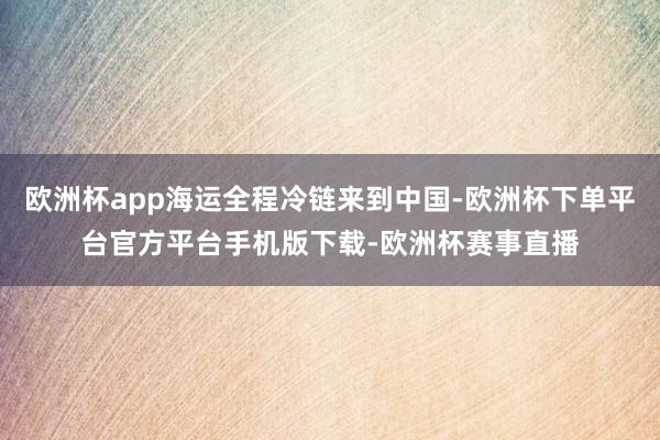 欧洲杯app海运全程冷链来到中国-欧洲杯下单平台官方平台手机版下载-欧洲杯赛事直播