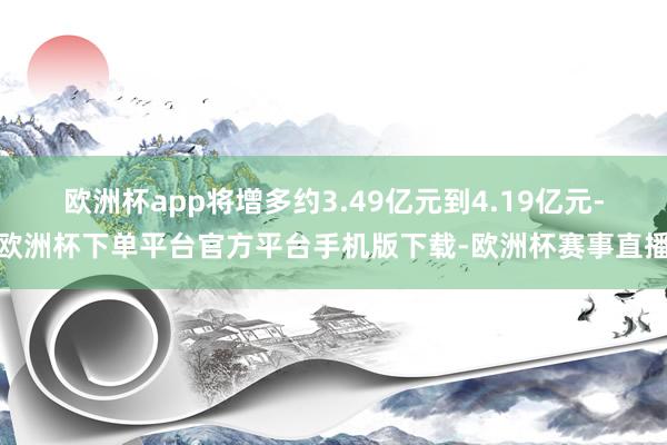 欧洲杯app将增多约3.49亿元到4.19亿元-欧洲杯下单平台官方平台手机版下载-欧洲杯赛事直播