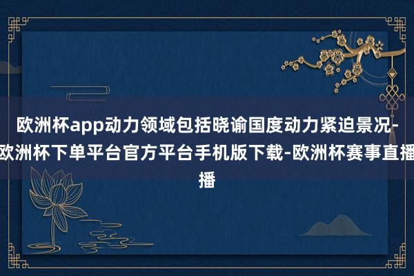 欧洲杯app动力领域包括晓谕国度动力紧迫景况-欧洲杯下单平台官方平台手机版下载-欧洲杯赛事直播