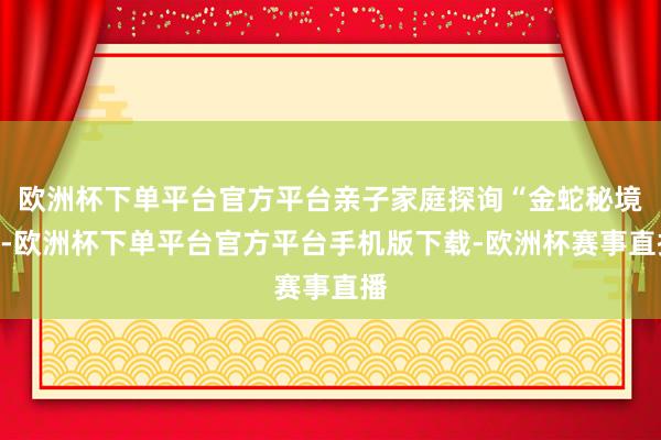 欧洲杯下单平台官方平台亲子家庭探询“金蛇秘境”-欧洲杯下单平台官方平台手机版下载-欧洲杯赛事直播