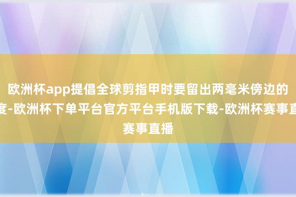 欧洲杯app提倡全球剪指甲时要留出两毫米傍边的长度-欧洲杯下单平台官方平台手机版下载-欧洲杯赛事直播