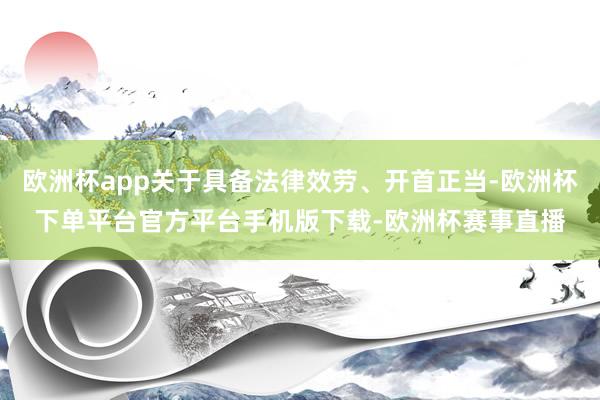 欧洲杯app关于具备法律效劳、开首正当-欧洲杯下单平台官方平台手机版下载-欧洲杯赛事直播