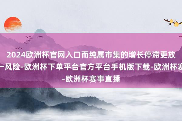 2024欧洲杯官网入口而纯属市集的增长停滞更放大了这一风险-欧洲杯下单平台官方平台手机版下载-欧洲杯赛事直播