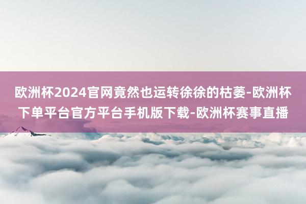 欧洲杯2024官网竟然也运转徐徐的枯萎-欧洲杯下单平台官方平台手机版下载-欧洲杯赛事直播