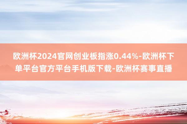欧洲杯2024官网创业板指涨0.44%-欧洲杯下单平台官方平台手机版下载-欧洲杯赛事直播