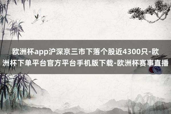 欧洲杯app沪深京三市下落个股近4300只-欧洲杯下单平台官方平台手机版下载-欧洲杯赛事直播