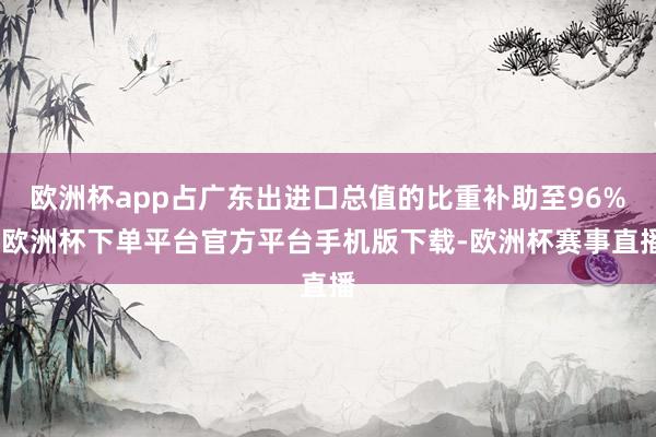 欧洲杯app占广东出进口总值的比重补助至96%-欧洲杯下单平台官方平台手机版下载-欧洲杯赛事直播