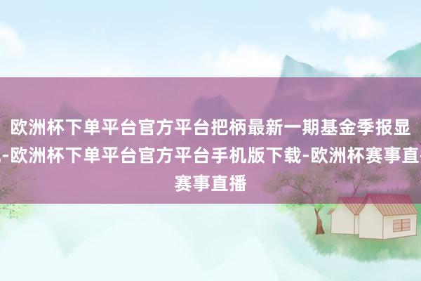 欧洲杯下单平台官方平台把柄最新一期基金季报显现-欧洲杯下单平台官方平台手机版下载-欧洲杯赛事直播