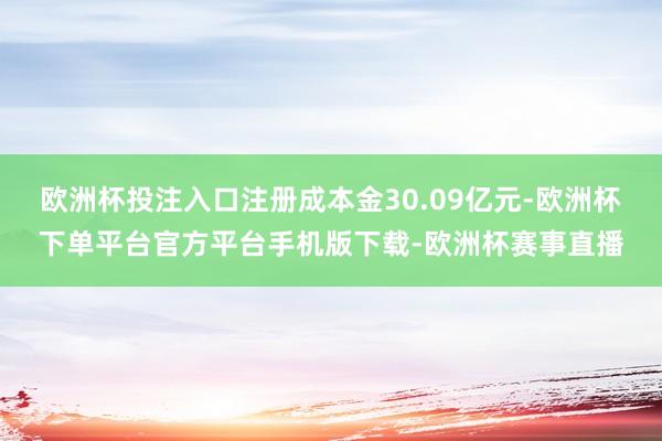 欧洲杯投注入口注册成本金30.09亿元-欧洲杯下单平台官方平台手机版下载-欧洲杯赛事直播