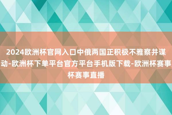 2024欧洲杯官网入口中俄两国正积极不雅察并谋略行动-欧洲杯下单平台官方平台手机版下载-欧洲杯赛事直播