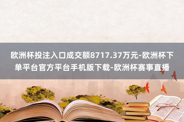 欧洲杯投注入口成交额8717.37万元-欧洲杯下单平台官方平台手机版下载-欧洲杯赛事直播