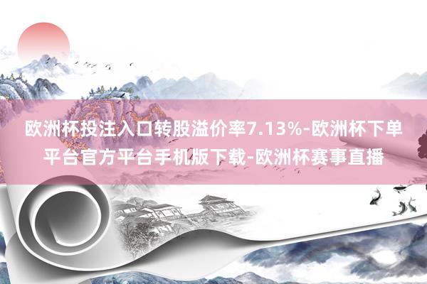欧洲杯投注入口转股溢价率7.13%-欧洲杯下单平台官方平台手机版下载-欧洲杯赛事直播