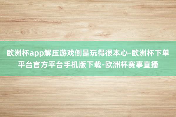 欧洲杯app解压游戏倒是玩得很本心-欧洲杯下单平台官方平台手机版下载-欧洲杯赛事直播