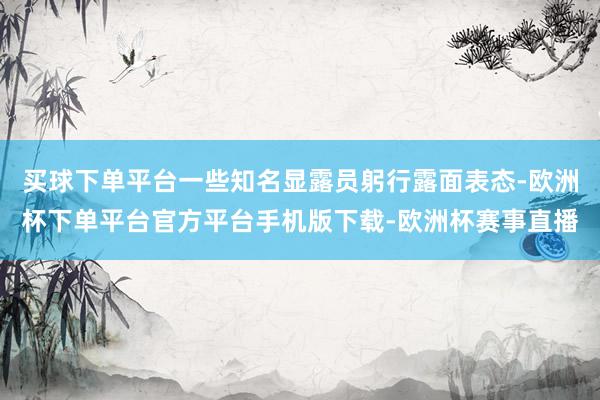 买球下单平台一些知名显露员躬行露面表态-欧洲杯下单平台官方平台手机版下载-欧洲杯赛事直播