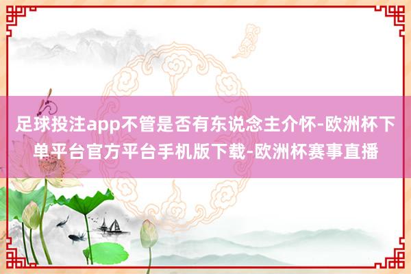 足球投注app不管是否有东说念主介怀-欧洲杯下单平台官方平台手机版下载-欧洲杯赛事直播