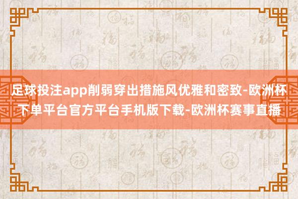 足球投注app削弱穿出措施风优雅和密致-欧洲杯下单平台官方平台手机版下载-欧洲杯赛事直播