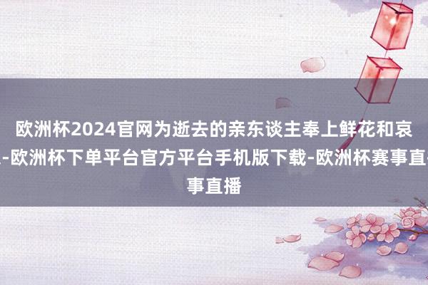 欧洲杯2024官网为逝去的亲东谈主奉上鲜花和哀想-欧洲杯下单平台官方平台手机版下载-欧洲杯赛事直播