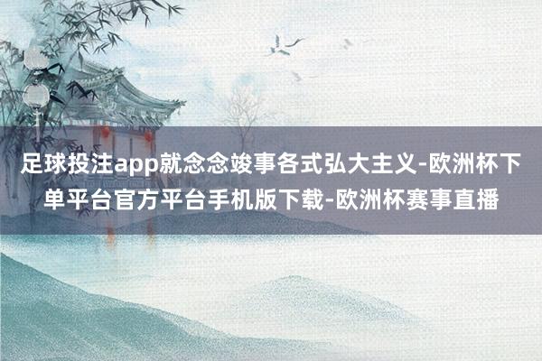 足球投注app就念念竣事各式弘大主义-欧洲杯下单平台官方平台手机版下载-欧洲杯赛事直播