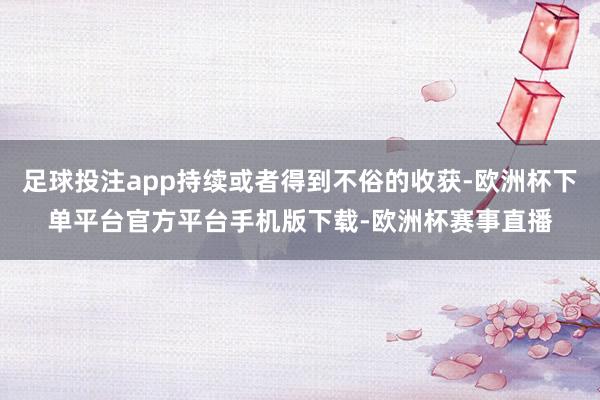 足球投注app持续或者得到不俗的收获-欧洲杯下单平台官方平台手机版下载-欧洲杯赛事直播
