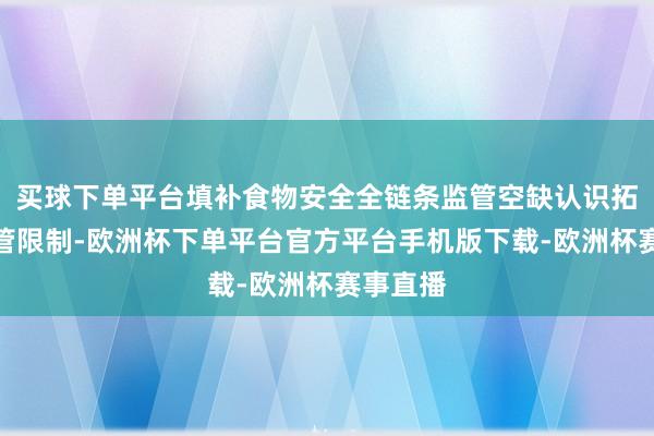 买球下单平台填补食物安全全链条监管空缺认识拓展了监管限制-欧洲杯下单平台官方平台手机版下载-欧洲杯赛事直播