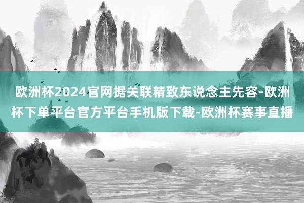 欧洲杯2024官网据关联精致东说念主先容-欧洲杯下单平台官方平台手机版下载-欧洲杯赛事直播