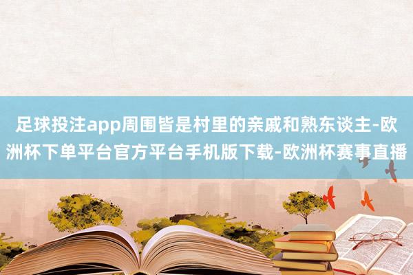 足球投注app周围皆是村里的亲戚和熟东谈主-欧洲杯下单平台官方平台手机版下载-欧洲杯赛事直播