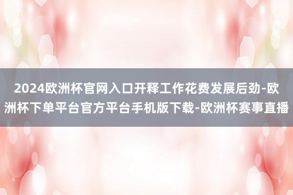 2024欧洲杯官网入口开释工作花费发展后劲-欧洲杯下单平台官方平台手机版下载-欧洲杯赛事直播