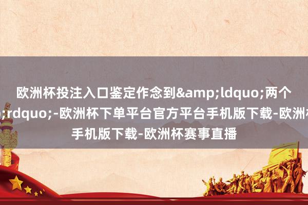欧洲杯投注入口鉴定作念到&ldquo;两个真贵&rdquo;-欧洲杯下单平台官方平台手机版下载-欧洲杯赛事直播