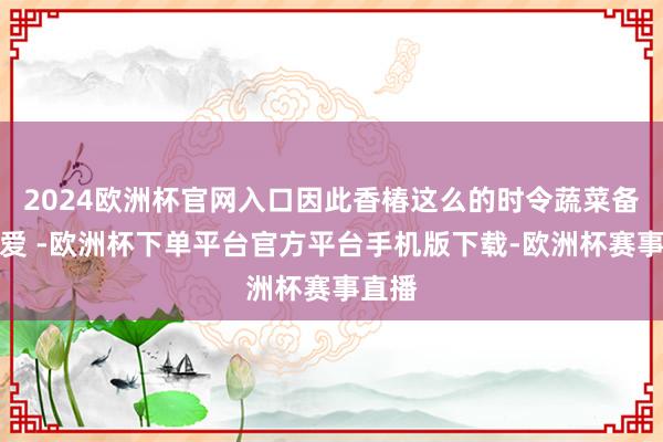 2024欧洲杯官网入口因此香椿这么的时令蔬菜备受怜爱 -欧洲杯下单平台官方平台手机版下载-欧洲杯赛事直播