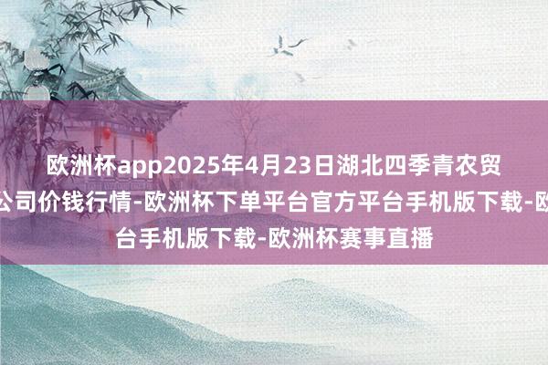欧洲杯app2025年4月23日湖北四季青农贸商场惩办有限公司价钱行情-欧洲杯下单平台官方平台手机版下载-欧洲杯赛事直播
