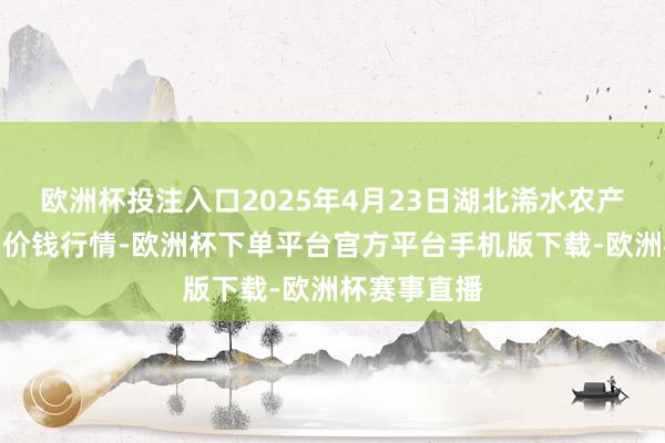 欧洲杯投注入口2025年4月23日湖北浠水农产物批发商场价钱行情-欧洲杯下单平台官方平台手机版下载-欧洲杯赛事直播