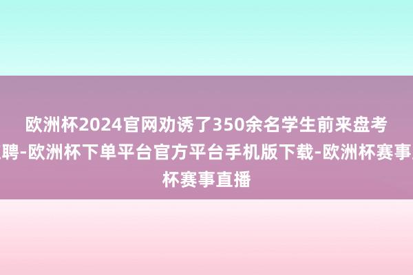 欧洲杯2024官网劝诱了350余名学生前来盘考、应聘-欧洲杯下单平台官方平台手机版下载-欧洲杯赛事直播