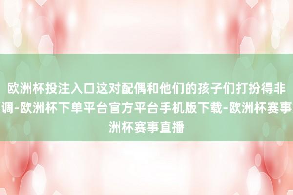 欧洲杯投注入口这对配偶和他们的孩子们打扮得非凡低调-欧洲杯下单平台官方平台手机版下载-欧洲杯赛事直播