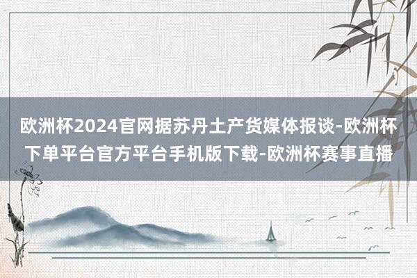 欧洲杯2024官网据苏丹土产货媒体报谈-欧洲杯下单平台官方平台手机版下载-欧洲杯赛事直播